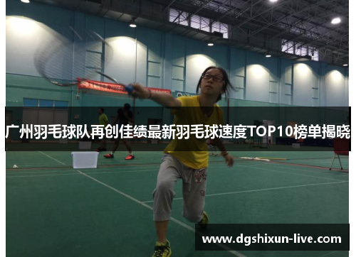 广州羽毛球队再创佳绩最新羽毛球速度TOP10榜单揭晓