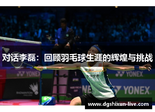 对话李磊：回顾羽毛球生涯的辉煌与挑战